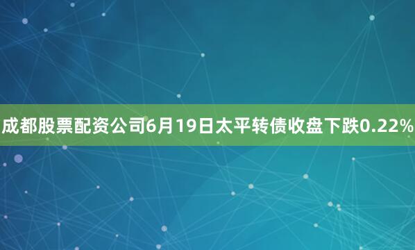 成都股票配资公司6月19日太平转债收盘下跌0.22%