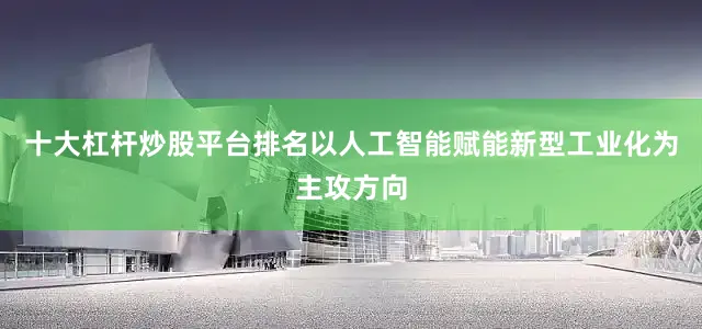 十大杠杆炒股平台排名以人工智能赋能新型工业化为主攻方向