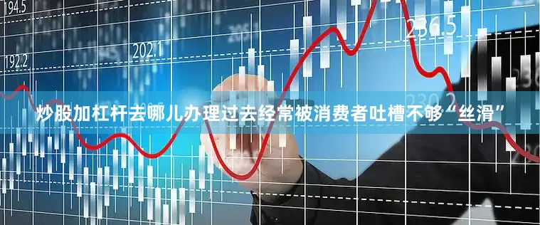 炒股加杠杆去哪儿办理过去经常被消费者吐槽不够“丝滑”