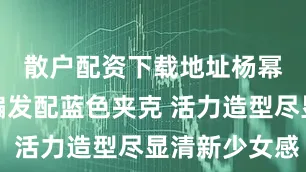 散户配资下载地址杨幂高马尾编发配蓝色夹克 活力造型尽显清新少女感