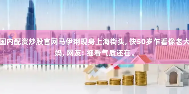 国内配资炒股官网马伊琍现身上海街头, 快50岁乍看像老大妈, 网友: 细看气质还在。