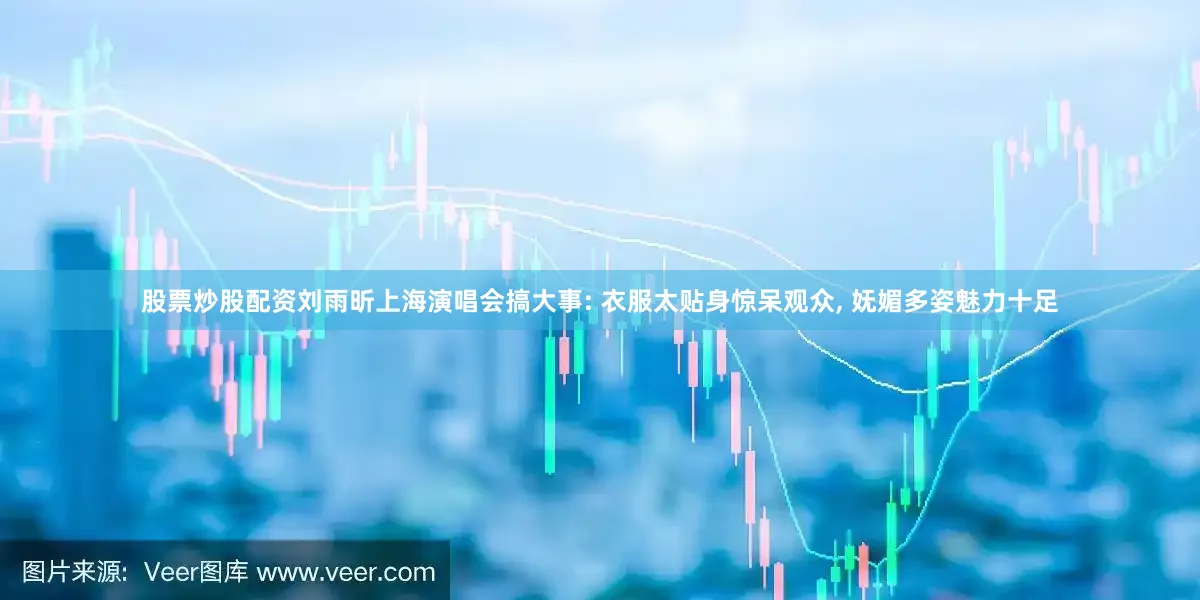 股票炒股配资刘雨昕上海演唱会搞大事: 衣服太贴身惊呆观众, 妩媚多姿魅力十足