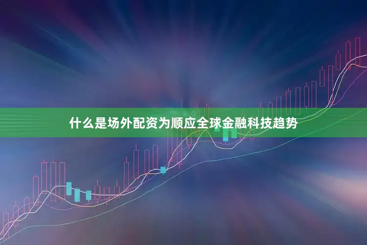 什么是场外配资为顺应全球金融科技趋势