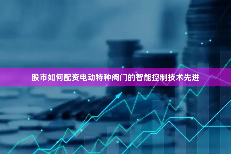 股市如何配资电动特种阀门的智能控制技术先进