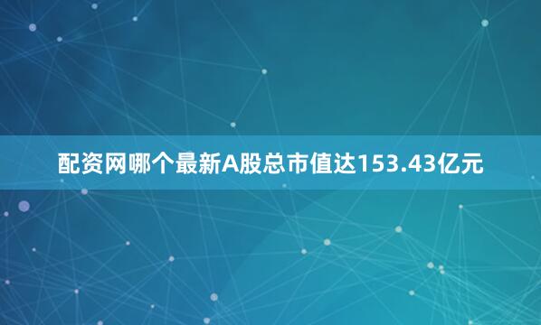 配资网哪个最新A股总市值达153.43亿元