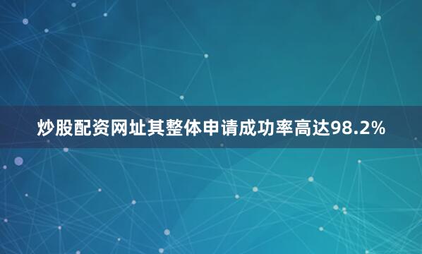炒股配资网址其整体申请成功率高达98.2%